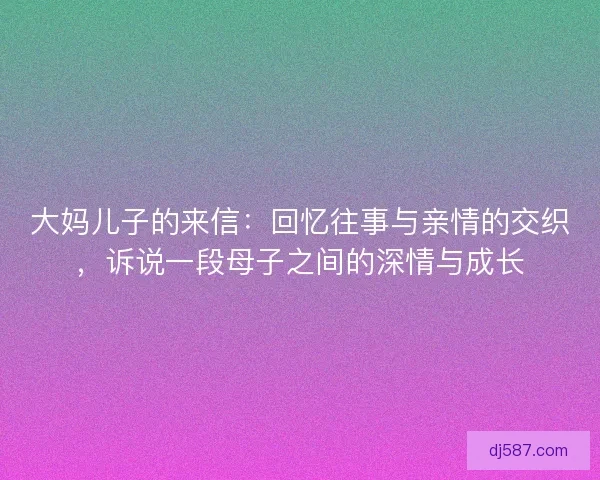 大妈儿子的来信：回忆往事与亲情的交织，诉说一段母子之间的深情与成长