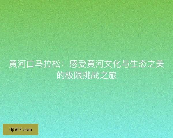 黄河口马拉松：感受黄河文化与生态之美的极限挑战之旅