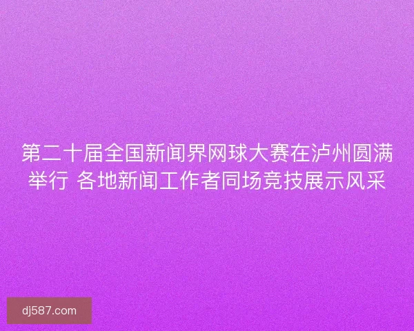 第二十届全国新闻界网球大赛在泸州圆满举行 各地新闻工作者同场竞技展示风采