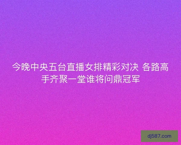 今晚中央五台直播女排精彩对决 各路高手齐聚一堂谁将问鼎冠军