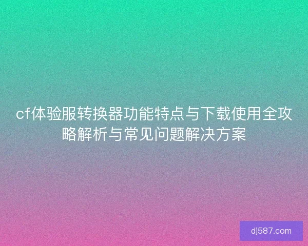 cf体验服转换器功能特点与下载使用全攻略解析与常见问题解决方案