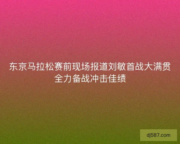 东京马拉松赛前现场报道刘敏首战大满贯全力备战冲击佳绩
