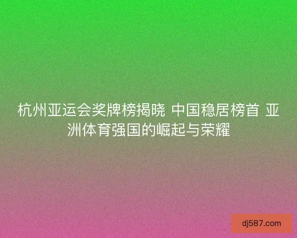 杭州亚运会奖牌榜揭晓 中国稳居榜首 亚洲体育强国的崛起与荣耀