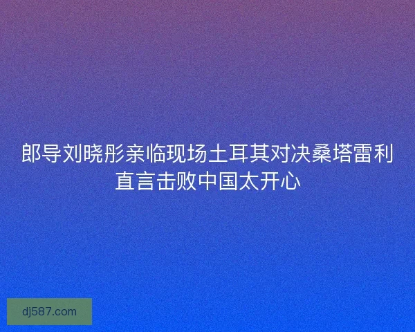 郎导刘晓彤亲临现场土耳其对决桑塔雷利直言击败中国太开心