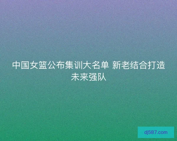 中国女篮公布集训大名单 新老结合打造未来强队