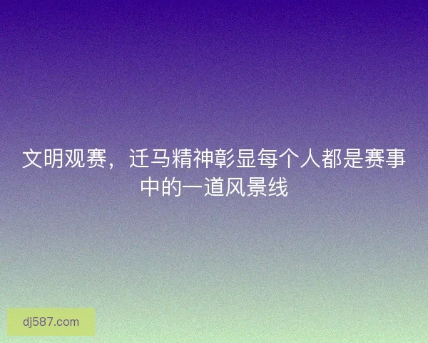 文明观赛，迁马精神彰显每个人都是赛事中的一道风景线