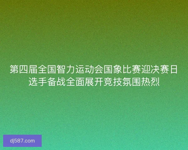 第四届全国智力运动会国象比赛迎决赛日选手备战全面展开竞技氛围热烈