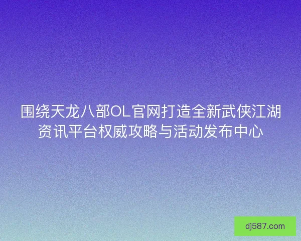 围绕天龙八部OL官网打造全新武侠江湖资讯平台权威攻略与活动发布中心