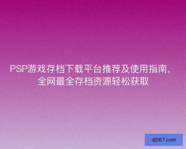 PSP游戏存档下载平台推荐及使用指南，全网最全存档资源轻松获取