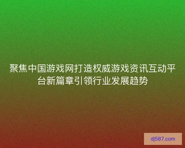 聚焦中国游戏网打造权威游戏资讯互动平台新篇章引领行业发展趋势
