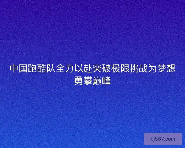 中国跑酷队全力以赴突破极限挑战为梦想勇攀巅峰